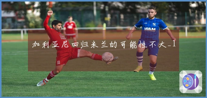 加利亚尼回归米兰的可能性不大_1
