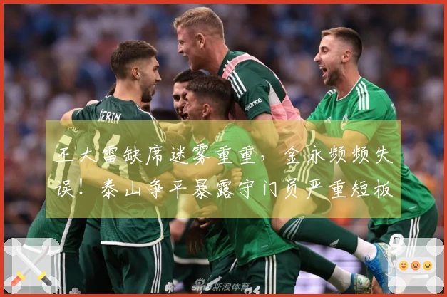 王大雷缺席迷雾重重，金永频频失误！泰山争平暴露守门员严重短板