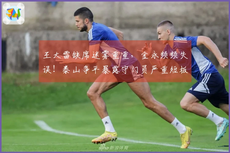 王大雷缺席迷雾重重，金永频频失误！泰山争平暴露守门员严重短板